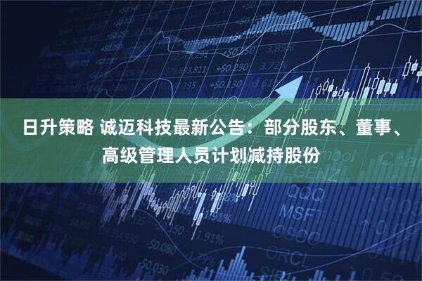 日升策略 诚迈科技最新公告：部分股东、董事、高级管理人员计划减持股份
