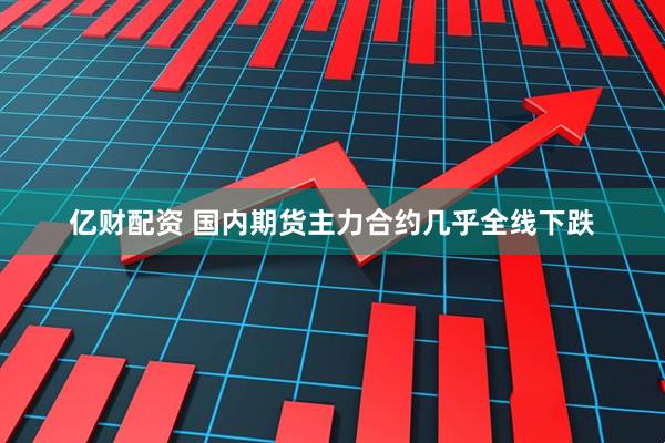 亿财配资 国内期货主力合约几乎全线下跌