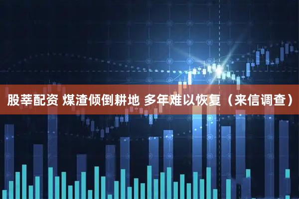 股莘配资 煤渣倾倒耕地 多年难以恢复（来信调查）