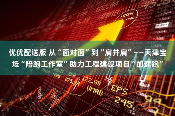 优优配送版 从“面对面”到“肩并肩”——天津宝坻“陪跑工作室”助力工程建设项目“加速跑”