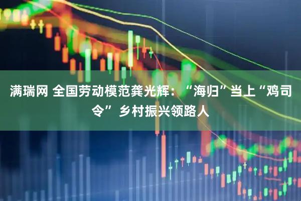 满瑞网 全国劳动模范龚光辉：“海归”当上“鸡司令” 乡村振兴领路人