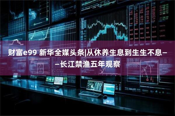 财富e99 新华全媒头条|从休养生息到生生不息——长江禁渔五年观察