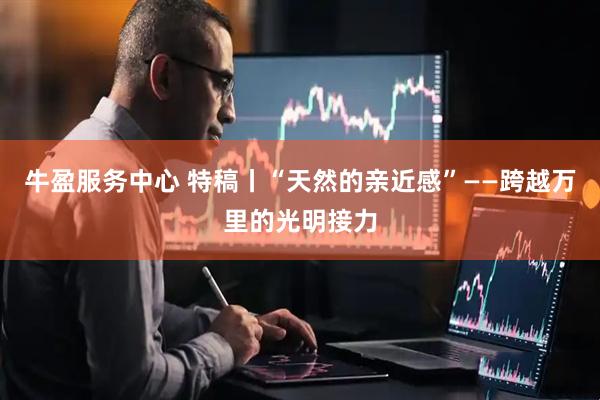 牛盈服务中心 特稿丨“天然的亲近感”——跨越万里的光明接力