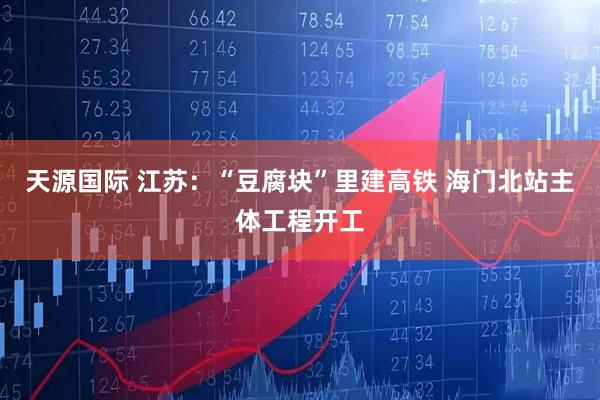 天源国际 江苏：“豆腐块”里建高铁 海门北站主体工程开工