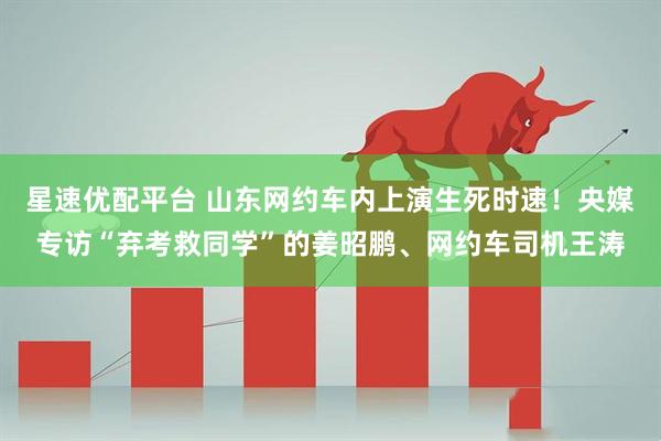 星速优配平台 山东网约车内上演生死时速！央媒专访“弃考救同学”的姜昭鹏、网约车司机王涛