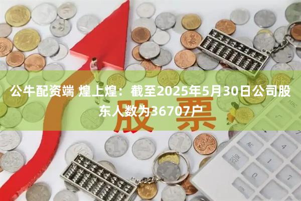 公牛配资端 煌上煌：截至2025年5月30日公司股东人数为36707户