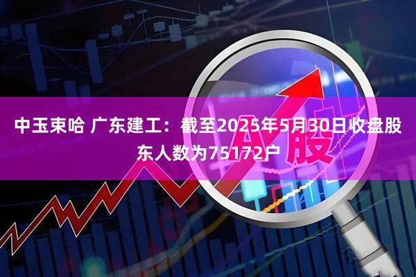 中玉束哈 广东建工：截至2025年5月30日收盘股东人数为75172户