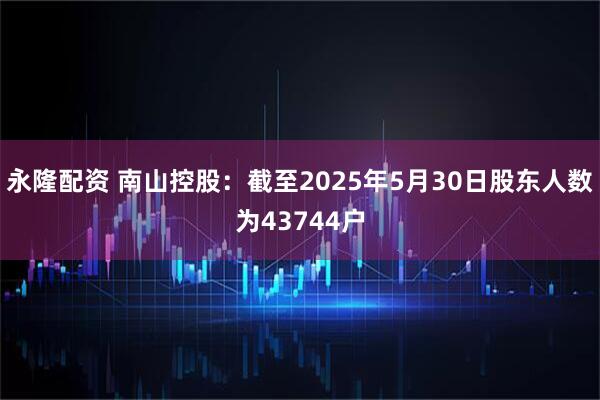 永隆配资 南山控股：截至2025年5月30日股东人数为43744户