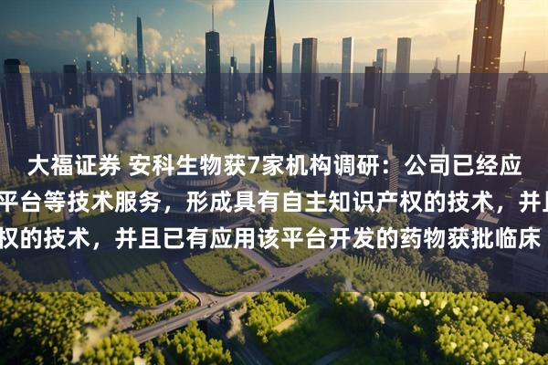 大福证券 安科生物获7家机构调研：公司已经应用AI-计算机辅助设计平台等技术服务，形成具有自主知识产权的技术，并且已有应用该平台开发的药物获批临床（附调研问答）