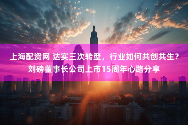 上海配资网 达实三次转型，行业如何共创共生？刘磅董事长公司上市15周年心路分享
