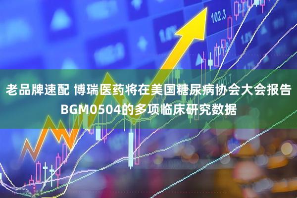 老品牌速配 博瑞医药将在美国糖尿病协会大会报告BGM0504的多项临床研究数据