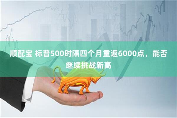 顺配宝 标普500时隔四个月重返6000点，能否继续挑战新高
