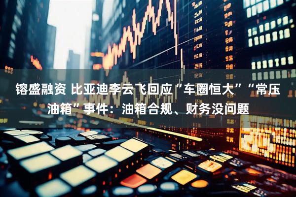 镕盛融资 比亚迪李云飞回应“车圈恒大”“常压油箱”事件：油箱合规、财务没问题