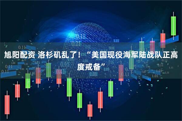 旭阳配资 洛杉矶乱了！“美国现役海军陆战队正高度戒备”