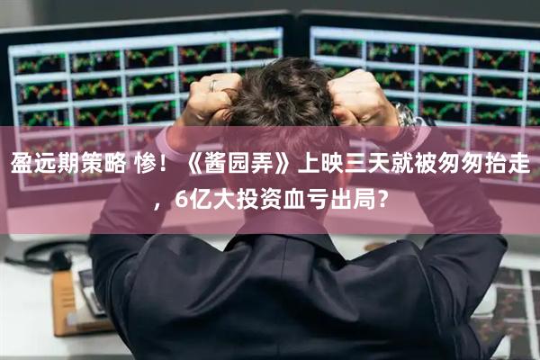盈远期策略 惨！《酱园弄》上映三天就被匆匆抬走，6亿大投资血亏出局？