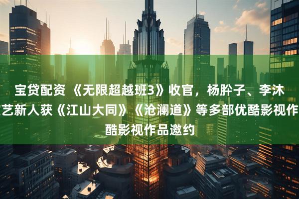 宝贷配资 《无限超越班3》收官，杨肸子、李沐宸等演艺新人获《江山大同》《沧澜道》等多部优酷影视作品邀约