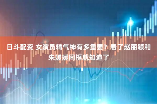 日斗配资 女演员精气神有多重要？看了赵丽颖和朱媛媛同框就知道了