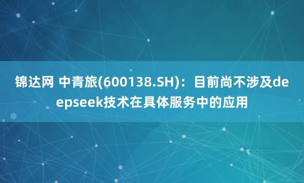 锦达网 中青旅(600138.SH)：目前尚不涉及deepseek技术在具体服务中的应用