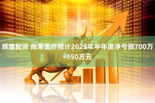 辉煌配资 尚荣医疗预计2025年半年度净亏损700万-950万元