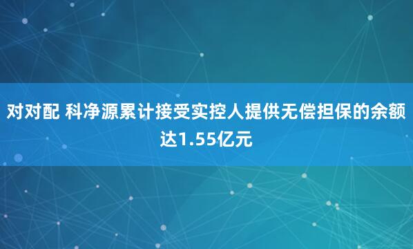 对对配 科净源累计接受实控人提供无偿担保的余额达1.55亿元