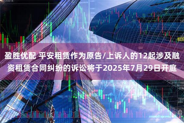 盈胜优配 平安租赁作为原告/上诉人的12起涉及融资租赁合同纠纷的诉讼将于2025年7月29日开庭