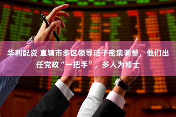 华利配资 直辖市多区领导班子密集调整，他们出任党政“一把手”，多人为博士