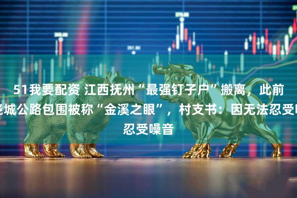 51我要配资 江西抚州“最强钉子户”搬离，此前遭绕城公路包围被称“金溪之眼”，村支书：因无法忍受噪音