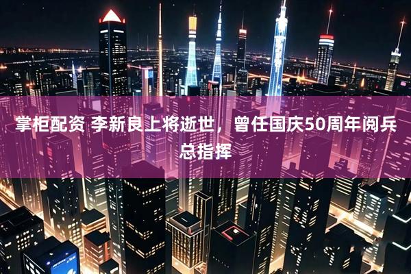 掌柜配资 李新良上将逝世，曾任国庆50周年阅兵总指挥