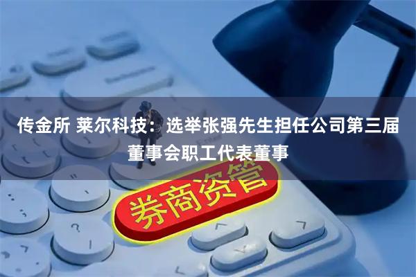 传金所 莱尔科技：选举张强先生担任公司第三届董事会职工代表董事
