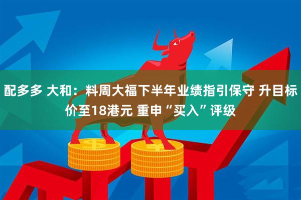 配多多 大和：料周大福下半年业绩指引保守 升目标价至18港元 重申“买入”评级