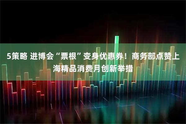 5策略 进博会“票根”变身优惠券！商务部点赞上海精品消费月创新举措