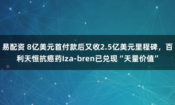 易配资 8亿美元首付款后又收2.5亿美元里程碑，百利天恒抗癌药Iza-bren已兑现“天量价值”