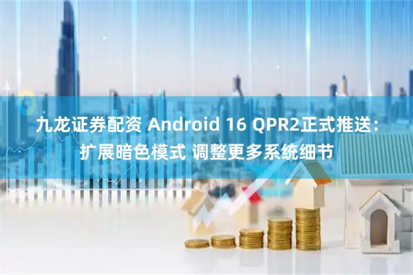 九龙证券配资 Android 16 QPR2正式推送：扩展暗色模式 调整更多系统细节
