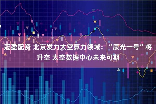 冠盈配资 北京发力太空算力领域：“辰光一号”将升空 太空数据中心未来可期