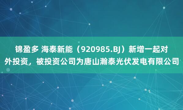 锦盈多 海泰新能（920985.BJ）新增一起对外投资，被投资公司为唐山瀚泰光伏发电有限公司