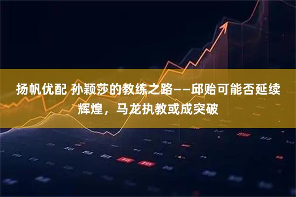 扬帆优配 孙颖莎的教练之路——邱贻可能否延续辉煌，马龙执教或成突破