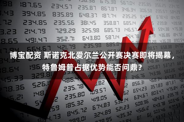 博宝配资 斯诺克北爱尔兰公开赛决赛即将揭幕，特鲁姆普占据优势能否问鼎？