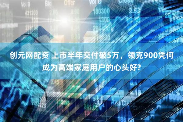 创元网配资 上市半年交付破5万，领克900凭何成为高端家庭用户的心头好?