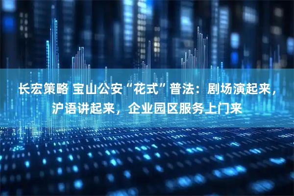 长宏策略 宝山公安“花式”普法:剧场演起来,沪语讲起来,企业园区服务上门来