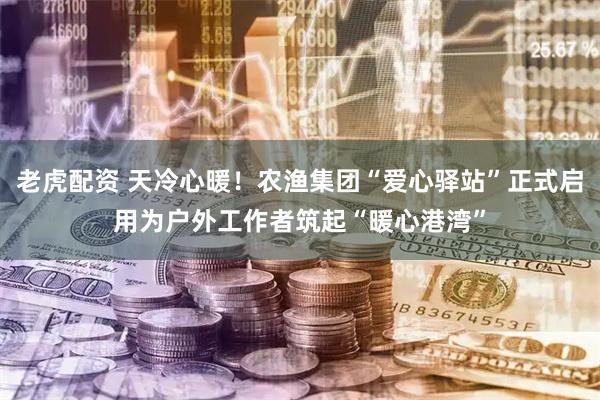 老虎配资 天冷心暖!农渔集团“爱心驿站”正式启用为户外工作者筑起“暖心港湾”