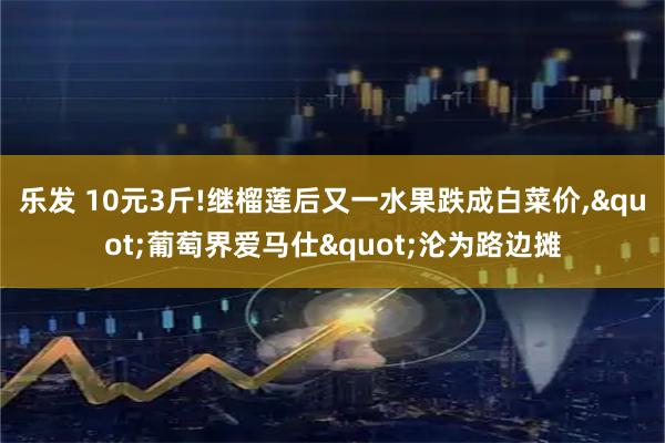 乐发 10元3斤!继榴莲后又一水果跌成白菜价,"葡萄界爱马仕"沦为路边摊