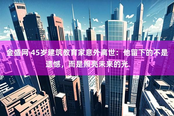 金盛网 45岁建筑教育家意外离世:他留下的不是遗憾,而是照亮未来的光