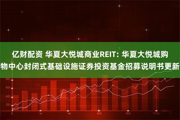 亿财配资 华夏大悦城商业REIT: 华夏大悦城购物中心封闭式基础设施证券投资基金招募说明书更新