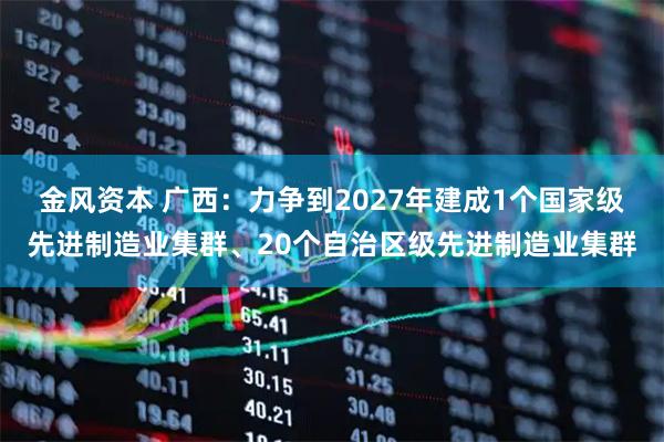 金风资本 广西:力争到2027年建成1个国家级先进制造业集群、20个自治区级先进制造业集群