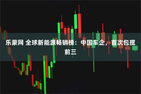 乐蒙网 全球新能源畅销榜：中国车企，首次包揽前三