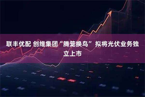 联丰优配 创维集团“腾笼换鸟” 拟将光伏业务独立上市