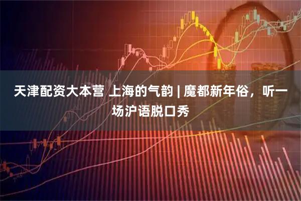 天津配资大本营 上海的气韵 | 魔都新年俗，听一场沪语脱口秀