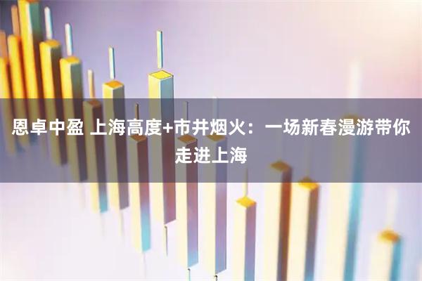 恩卓中盈 上海高度+市井烟火：一场新春漫游带你走进上海