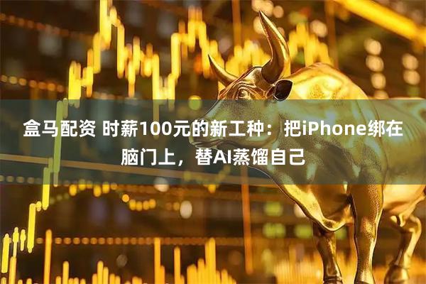 盒马配资 时薪100元的新工种：把iPhone绑在脑门上，替AI蒸馏自己