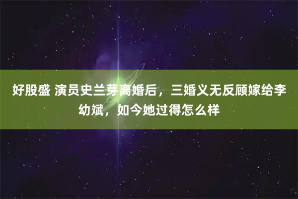 好股盛 演员史兰芽离婚后,三婚义无反顾嫁给李幼斌,如今她过得怎么样